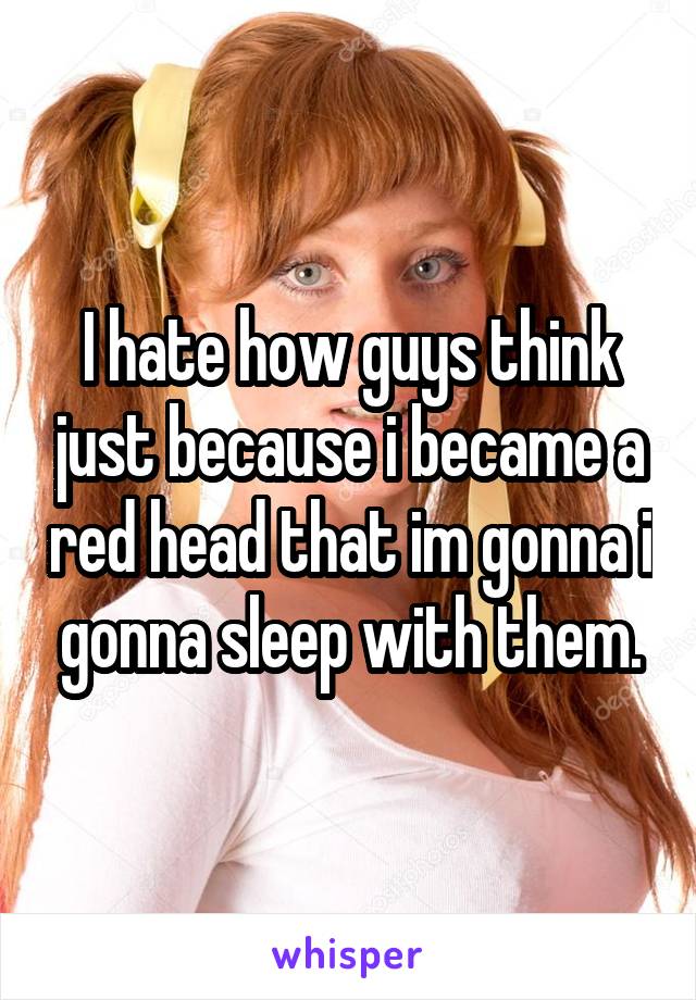 I hate how guys think just because i became a red head that im gonna i gonna sleep with them.