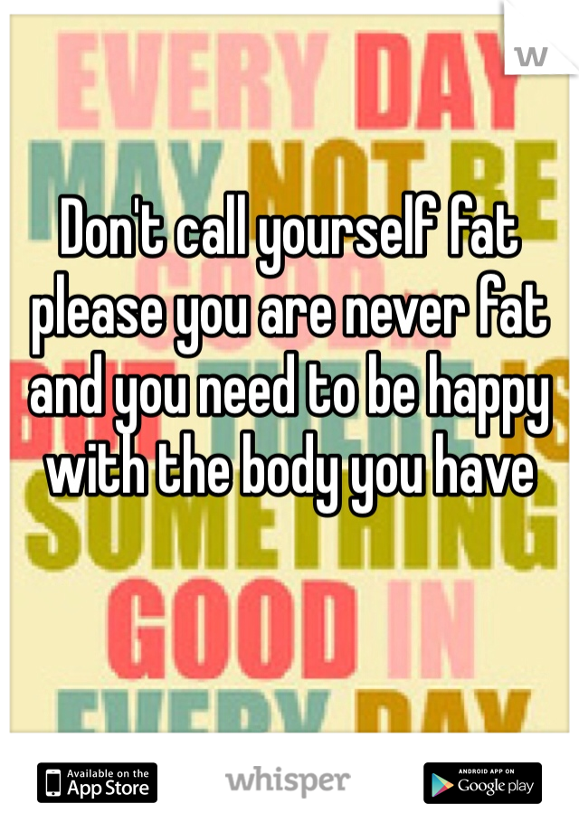 Don't call yourself fat please you are never fat and you need to be happy with the body you have 