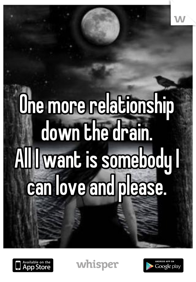 One more relationship down the drain. 
All I want is somebody I can love and please.