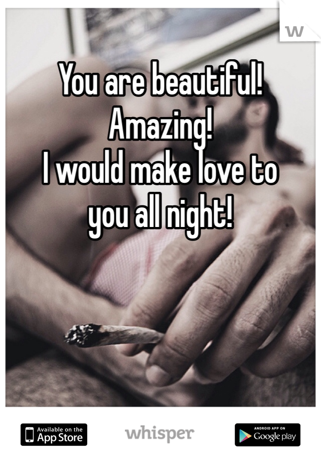 You are beautiful!
Amazing!
I would make love to
you all night!
