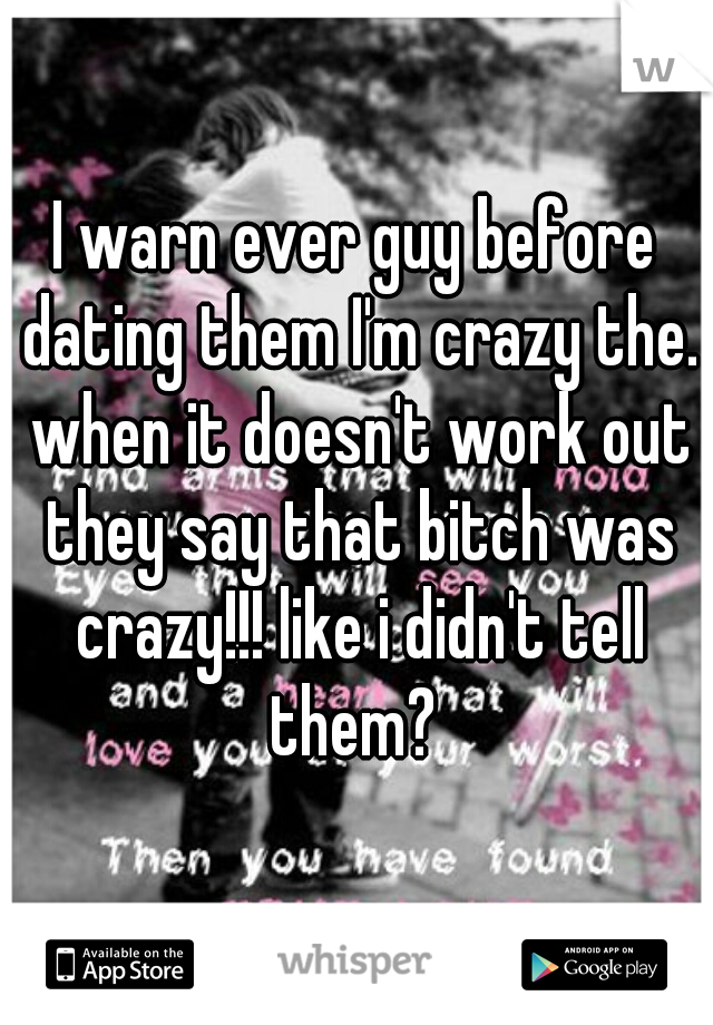 I warn ever guy before dating them I'm crazy the. when it doesn't work out they say that bitch was crazy!!! like i didn't tell them? 
