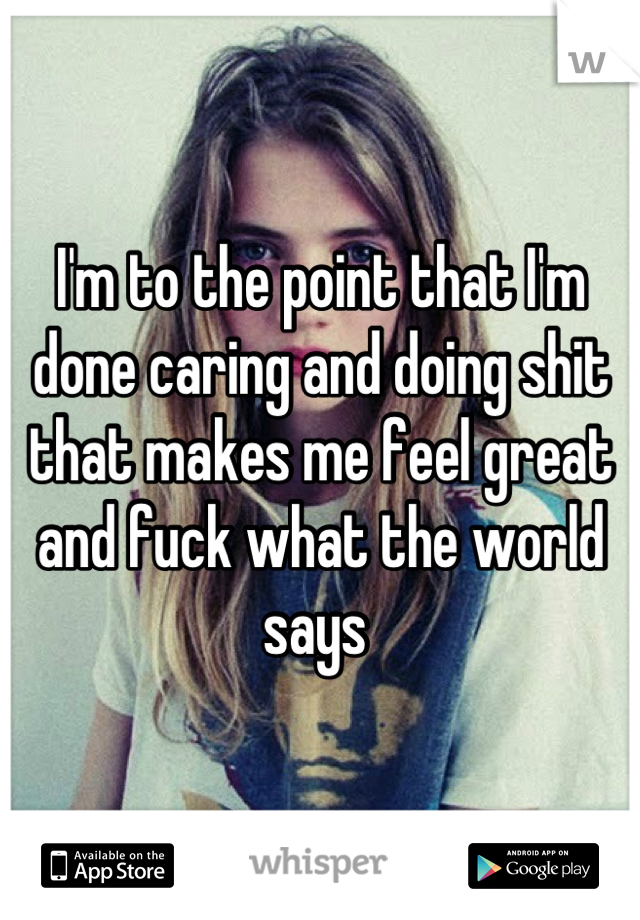 I'm to the point that I'm done caring and doing shit that makes me feel great and fuck what the world says 