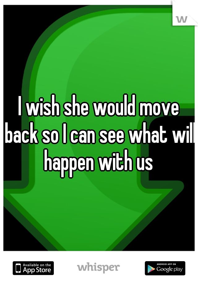 I wish she would move back so I can see what will happen with us 