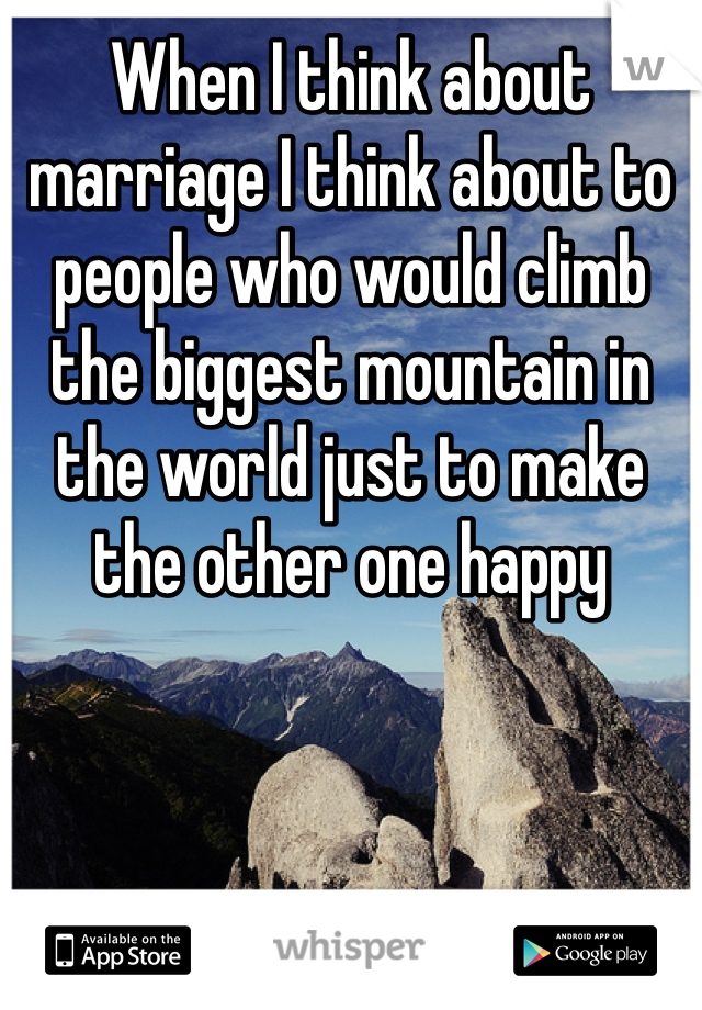 When I think about marriage I think about to people who would climb the biggest mountain in the world just to make the other one happy 

