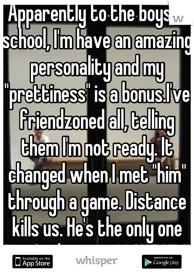 Apparently to the boys in school, I'm have an amazing personality and my "prettiness" is a bonus.I've friendzoned all, telling them I'm not ready. It changed when I met "him" through a game. Distance kills us. He's the only one I've Said yes to. I LOVE HIM! 👍😊