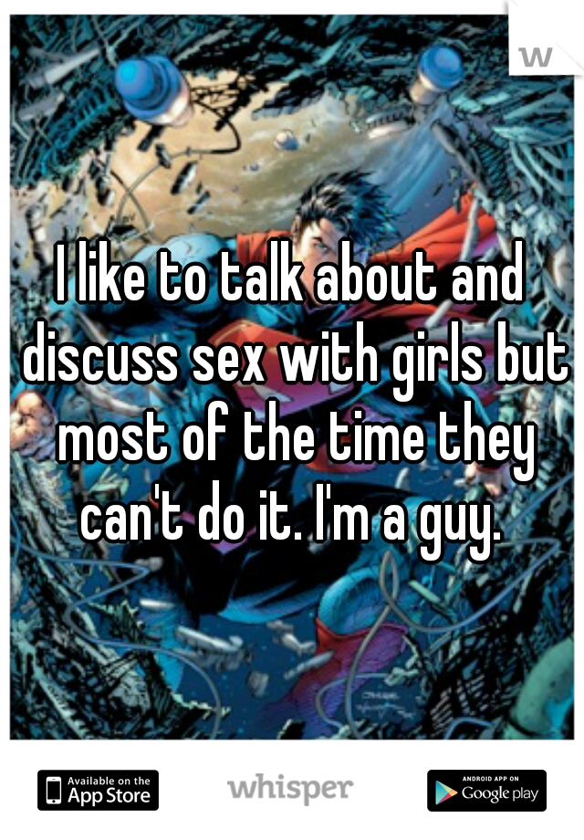 I like to talk about and discuss sex with girls but most of the time they can't do it. I'm a guy. 