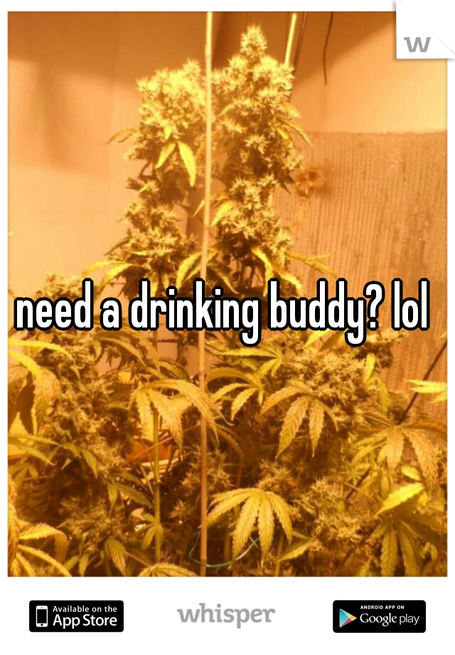 need a drinking buddy? lol 