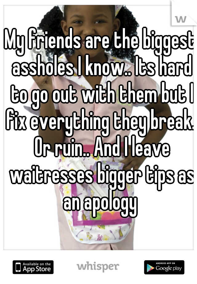 My friends are the biggest assholes I know.. Its hard to go out with them but I fix everything they break.. Or ruin.. And I leave waitresses bigger tips as an apology 