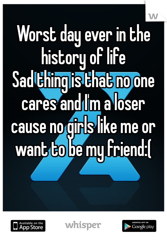 
Worst day ever in the history of life 
Sad thing is that no one cares and I'm a loser cause no girls like me or want to be my friend:(