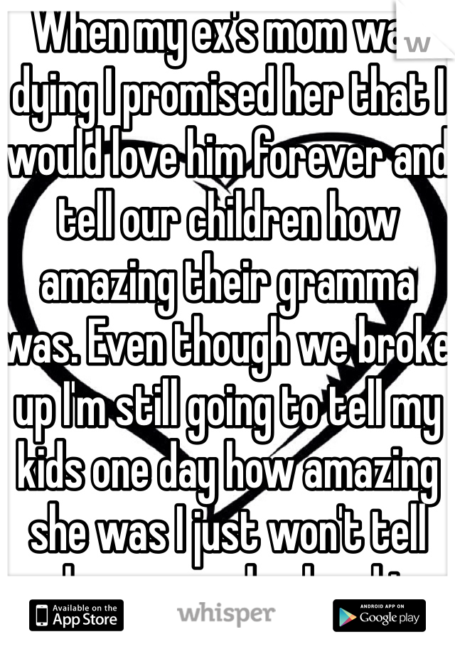 When my ex's mom was dying I promised her that I would love him forever and tell our children how amazing their gramma was. Even though we broke up I'm still going to tell my kids one day how amazing she was I just won't tell whoever my husband is. 