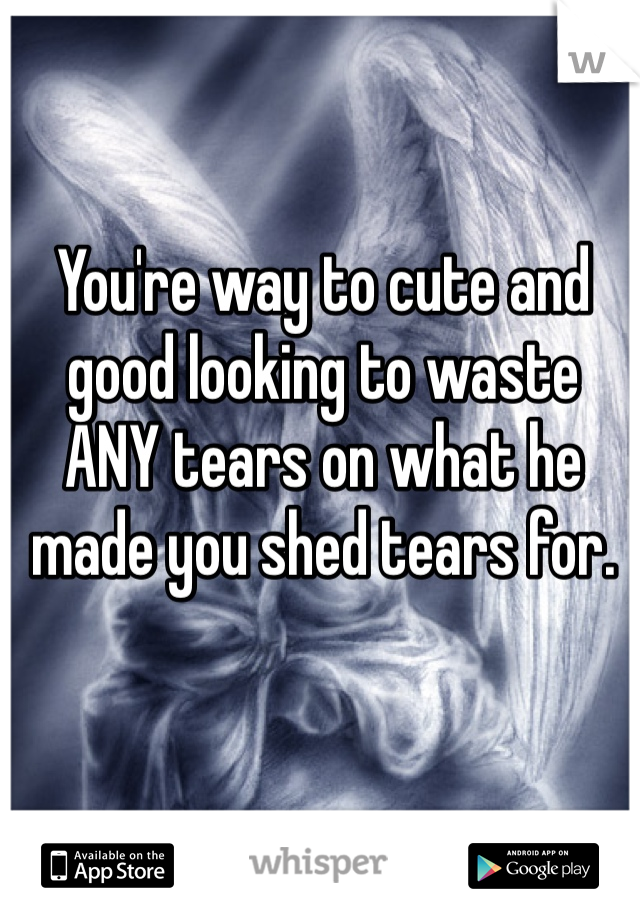 You're way to cute and good looking to waste ANY tears on what he made you shed tears for.