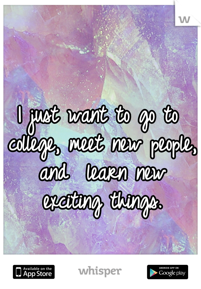 I just want to go to college, meet new people, and  learn new exciting things.