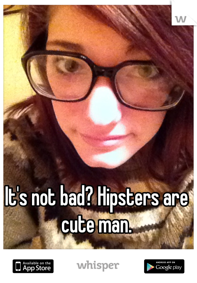 It's not bad? Hipsters are cute man. 