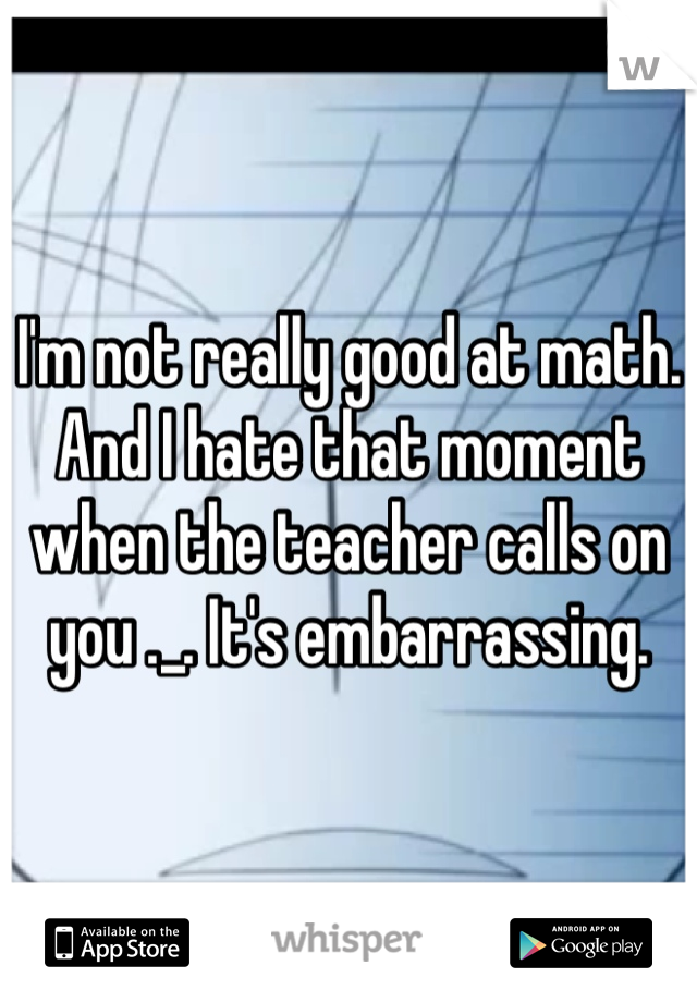 I'm not really good at math. And I hate that moment when the teacher calls on you ._. It's embarrassing.