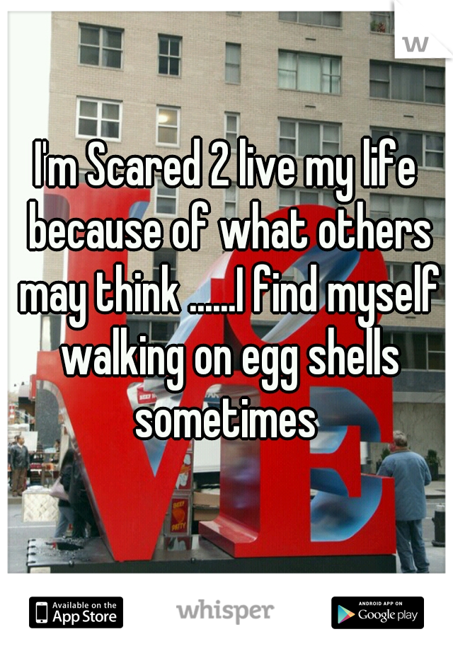 I'm Scared 2 live my life because of what others may think ......I find myself walking on egg shells sometimes 