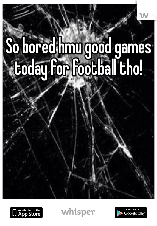 So bored hmu good games today for football tho!