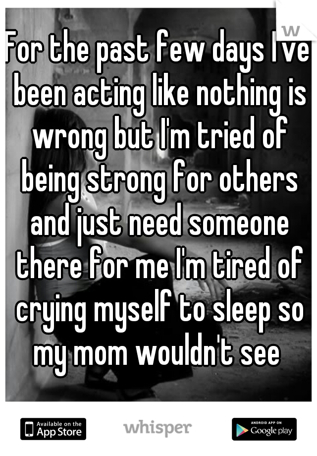 For the past few days I've been acting like nothing is wrong but I'm tried of being strong for others and just need someone there for me I'm tired of crying myself to sleep so my mom wouldn't see 