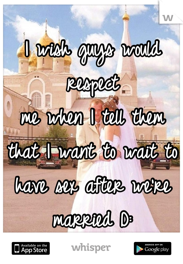 I wish guys would respect 
me when I tell them that I want to wait to have sex after we're married D: