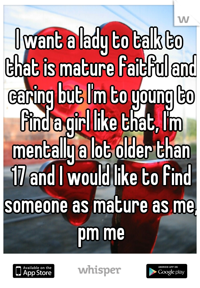 I want a lady to talk to that is mature faitful and caring but I'm to young to find a girl like that, I'm mentally a lot older than 17 and I would like to find someone as mature as me, pm me