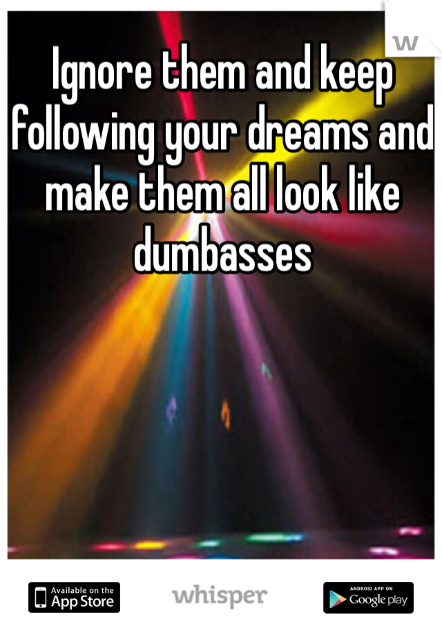 Ignore them and keep following your dreams and make them all look like dumbasses 