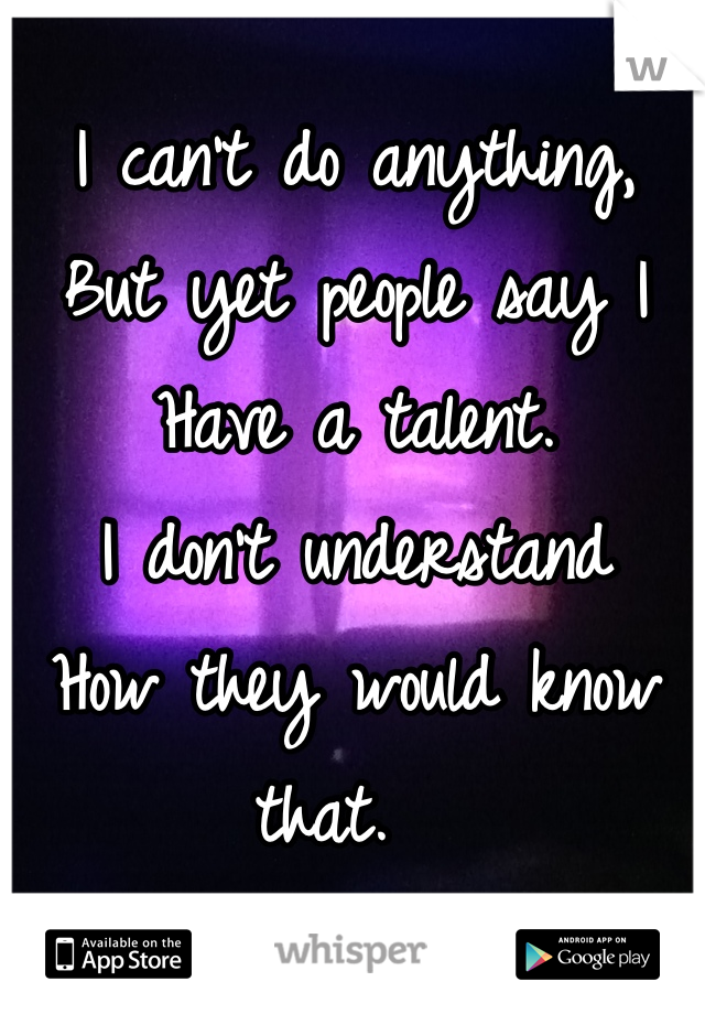 I can't do anything, 
But yet people say I 
Have a talent. 
I don't understand 
How they would know that.  