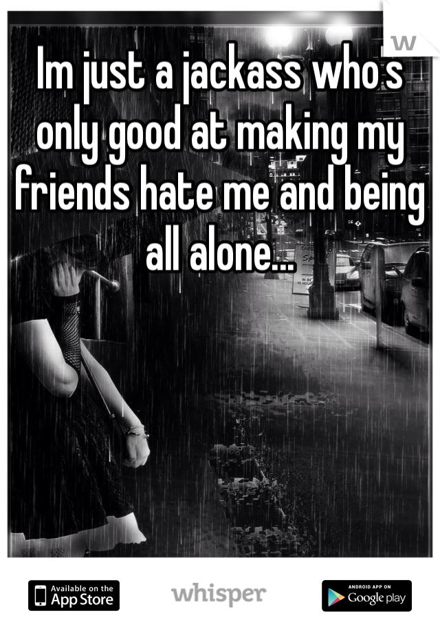Im just a jackass who's only good at making my friends hate me and being all alone...