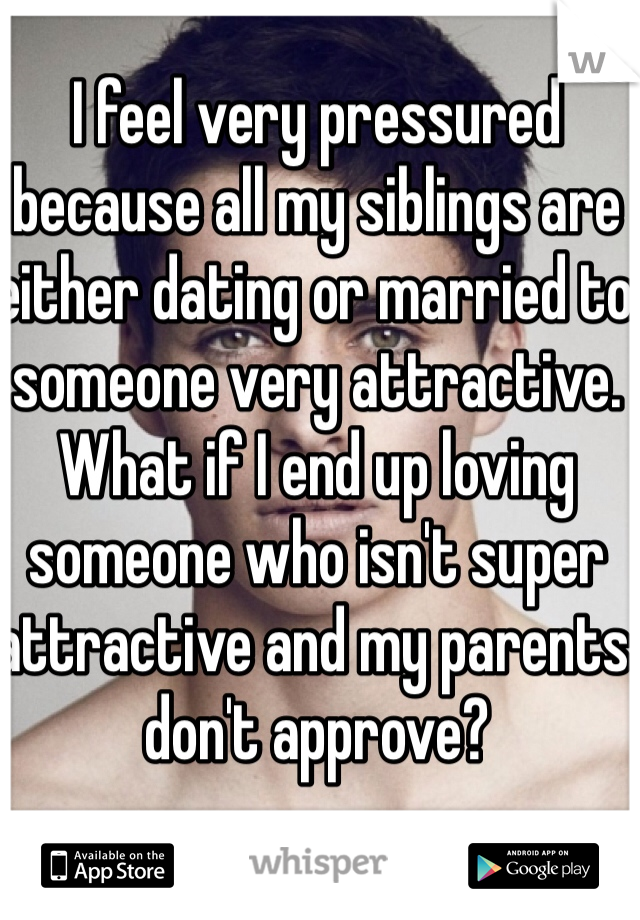 I feel very pressured because all my siblings are either dating or married to someone very attractive.  What if I end up loving someone who isn't super attractive and my parents don't approve? 