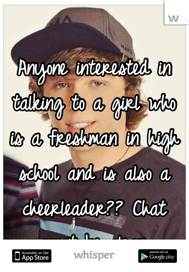 Anyone interested in talking to a girl who is a freshman in high school and is also a cheerleader?? Chat must be clean 