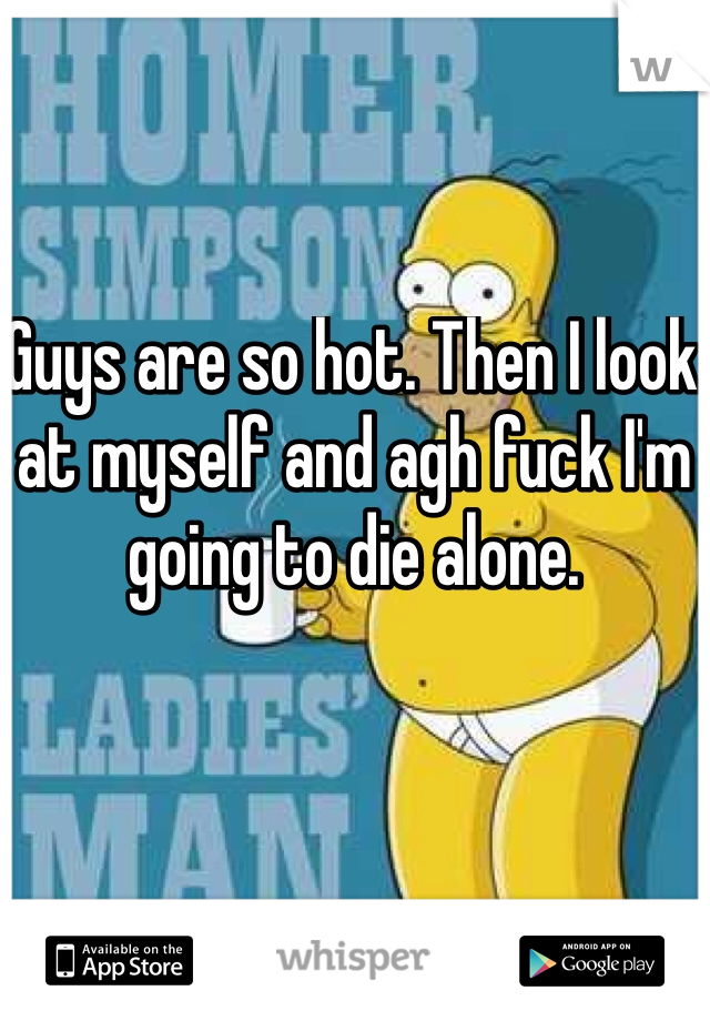 Guys are so hot. Then I look at myself and agh fuck I'm going to die alone. 