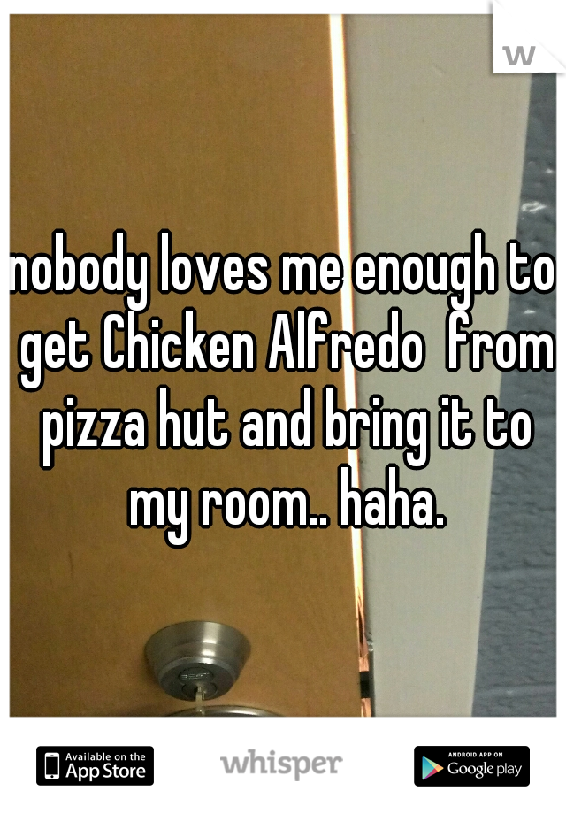 nobody loves me enough to get Chicken Alfredo  from pizza hut and bring it to my room.. haha.