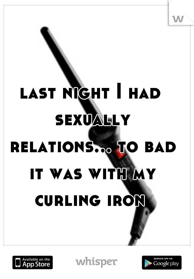 last night I had sexually relations... to bad it was with my curling iron 
