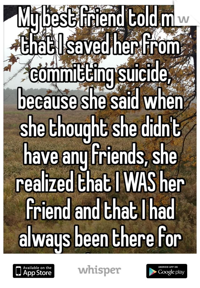 My best friend told me that I saved her from committing suicide, because she said when she thought she didn't have any friends, she realized that I WAS her friend and that I had always been there for her. 
