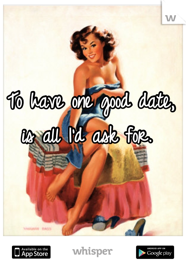 To have one good date, is all I'd ask for. 