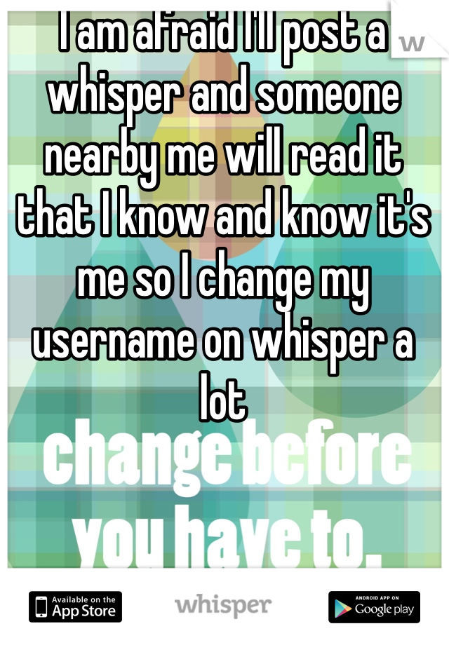 I am afraid I'll post a whisper and someone nearby me will read it that I know and know it's me so I change my username on whisper a lot