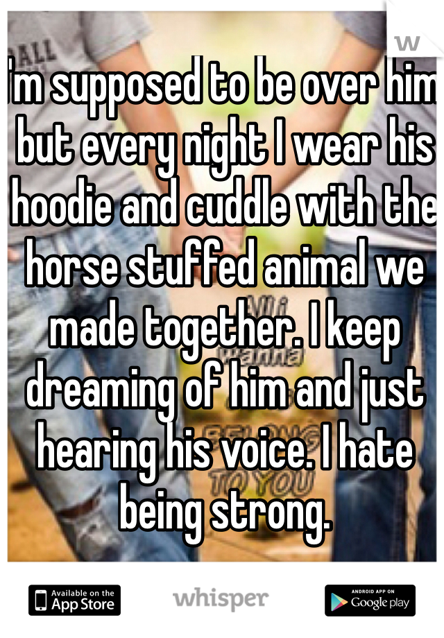 I'm supposed to be over him but every night I wear his hoodie and cuddle with the horse stuffed animal we made together. I keep dreaming of him and just hearing his voice. I hate being strong. 