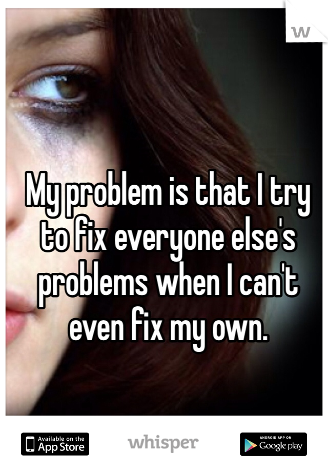 My problem is that I try to fix everyone else's problems when I can't even fix my own.