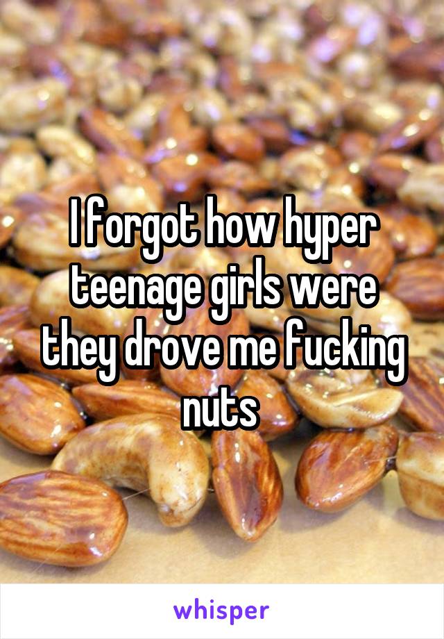 I forgot how hyper teenage girls were they drove me fucking nuts 