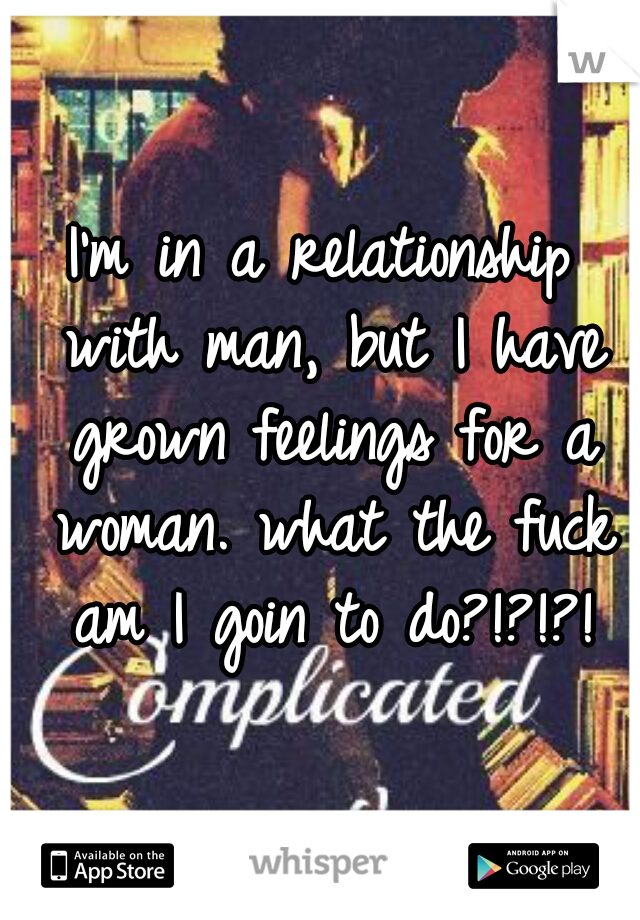 I'm in a relationship with man, but I have grown feelings for a woman. what the fuck am I goin to do?!?!?!