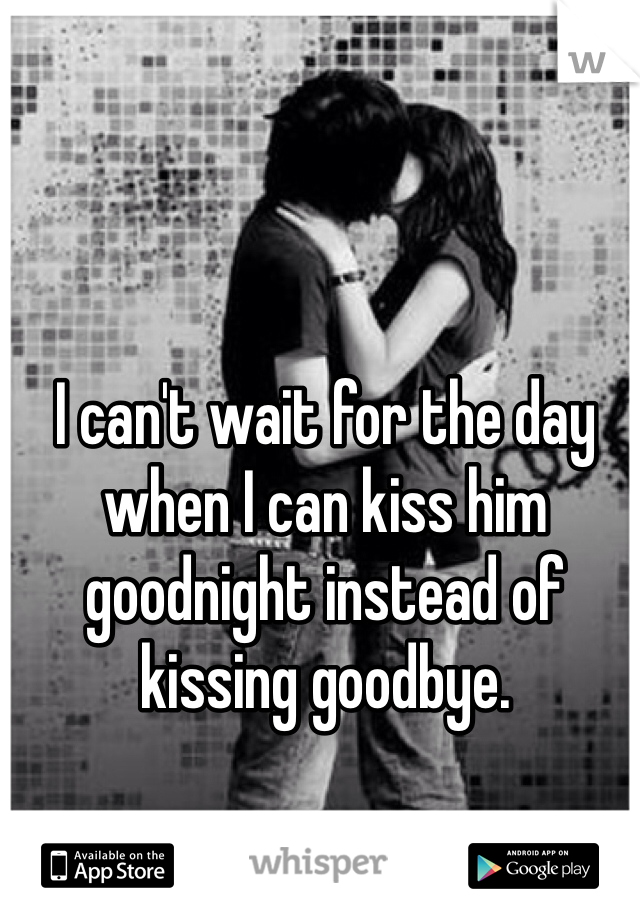I can't wait for the day when I can kiss him goodnight instead of kissing goodbye. 