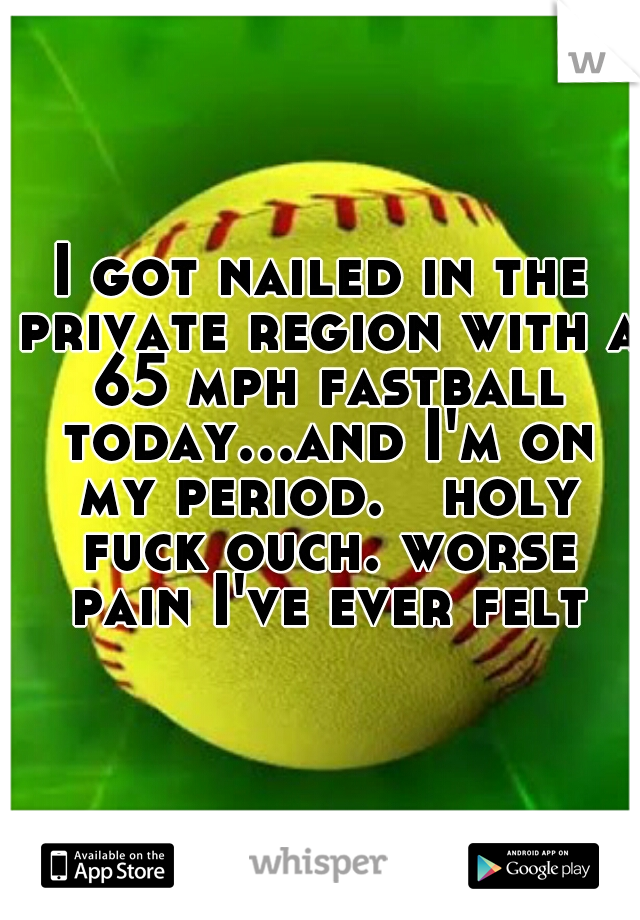 I got nailed in the private region with a 65 mph fastball today...and I'm on my period.   holy fuck ouch. worse pain I've ever felt