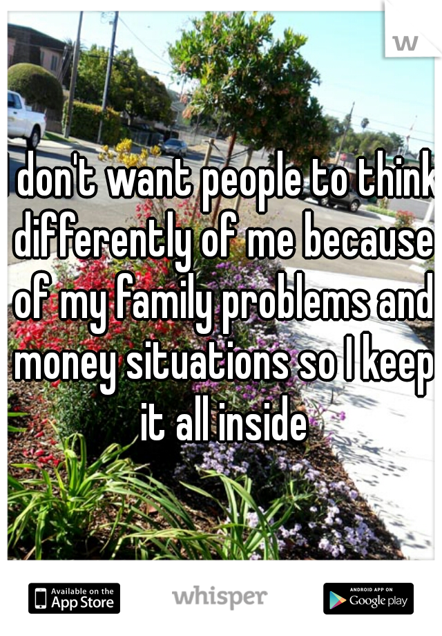 I don't want people to think differently of me because of my family problems and money situations so I keep it all inside