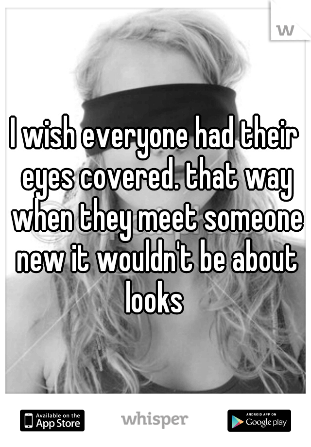 I wish everyone had their eyes covered. that way when they meet someone new it wouldn't be about looks 