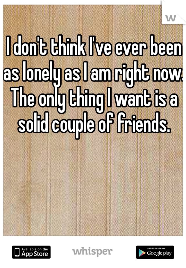 I don't think I've ever been as lonely as I am right now. The only thing I want is a solid couple of friends. 