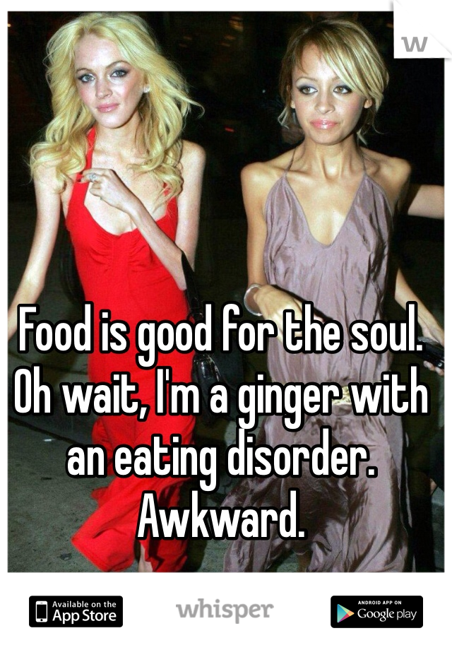 Food is good for the soul. Oh wait, I'm a ginger with an eating disorder. Awkward.