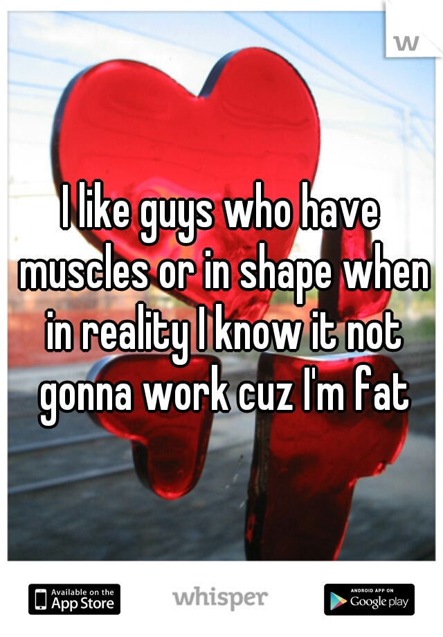 I like guys who have muscles or in shape when in reality I know it not gonna work cuz I'm fat