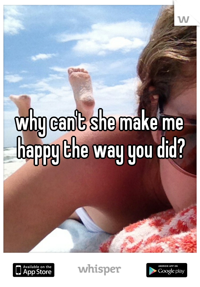 why can't she make me happy the way you did?