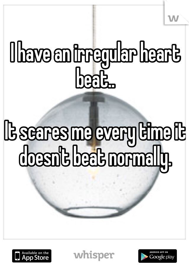 I have an irregular heart beat.. 

It scares me every time it doesn't beat normally.
