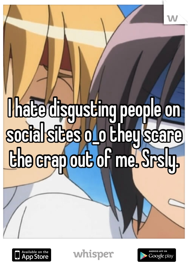 I hate disgusting people on social sites o_o they scare the crap out of me. Srsly.