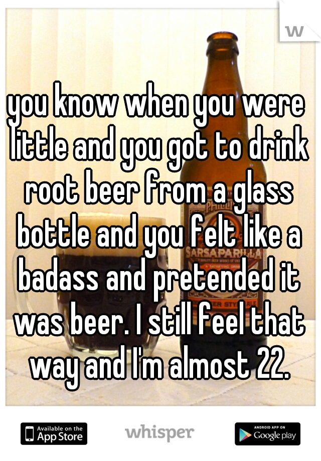 you know when you were little and you got to drink root beer from a glass bottle and you felt like a badass and pretended it was beer. I still feel that way and I'm almost 22.
