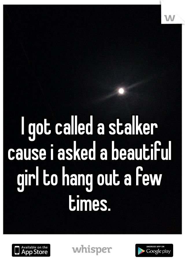 I got called a stalker cause i asked a beautiful girl to hang out a few times.